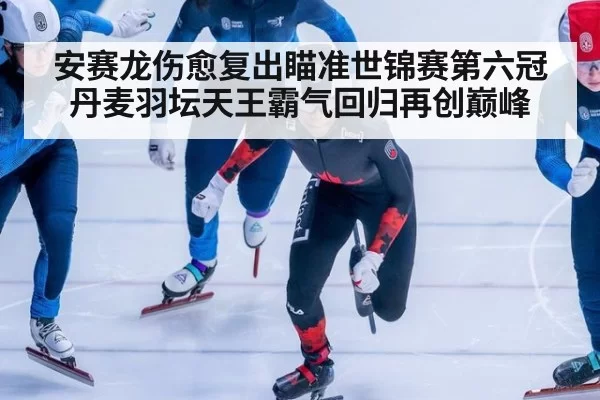 安赛龙伤愈复出瞄准世锦赛第六冠丹麦羽坛天王霸气回归再创巅峰