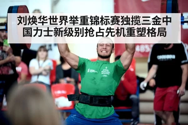 刘焕华世界举重锦标赛独揽三金中国力士新级别抢占先机重塑格局